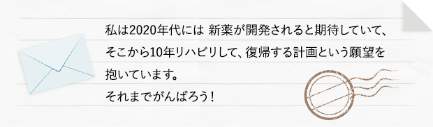 私は2020年代には 新薬が開発されると期待していて、そこから10年リハビリして、復帰する計画という願望を抱いています。それまでがんばろう！