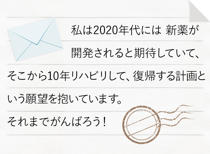 私は2020年代には 新薬が開発されると期待していて、そこから10年リハビリして、復帰する計画という願望を抱いています。それまでがんばろう！