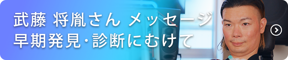 ALSの早期発見・診断にむけて、ALS患者：武藤将胤さんメッセージ